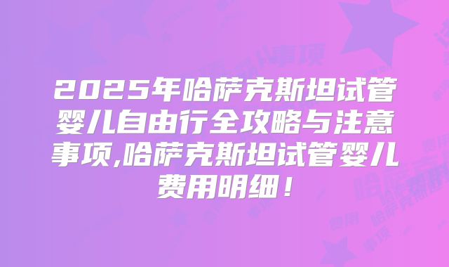2025年哈萨克斯坦试管婴儿自由行全攻略与注意事项,哈萨克斯坦试管婴儿费用明细！