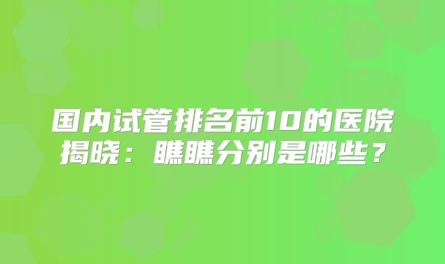 国内试管排名前10的医院揭晓：瞧瞧分别是哪些？