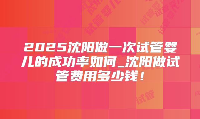 2025沈阳做一次试管婴儿的成功率如何_沈阳做试管费用多少钱！