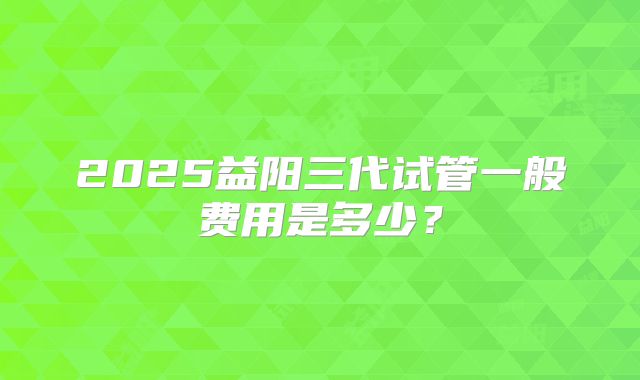 2025益阳三代试管一般费用是多少？