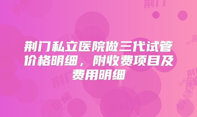荆门私立医院做三代试管价格明细，附收费项目及费用明细