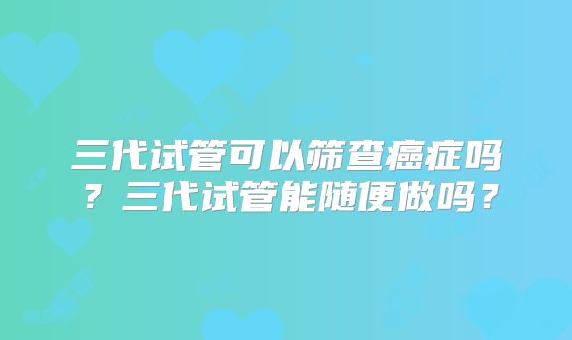 三代试管可以筛查癌症吗？三代试管能随便做吗？