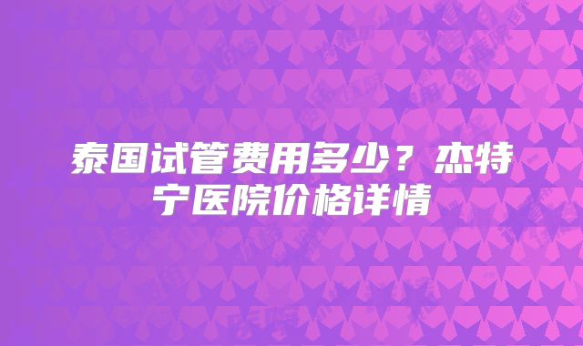 泰国试管费用多少？杰特宁医院价格详情