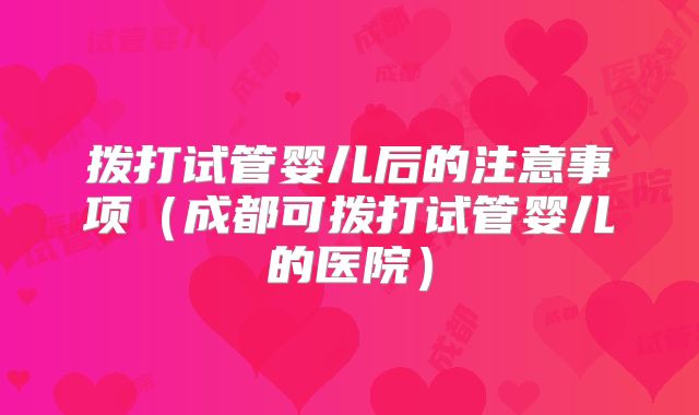 拨打试管婴儿后的注意事项（成都可拨打试管婴儿的医院）
