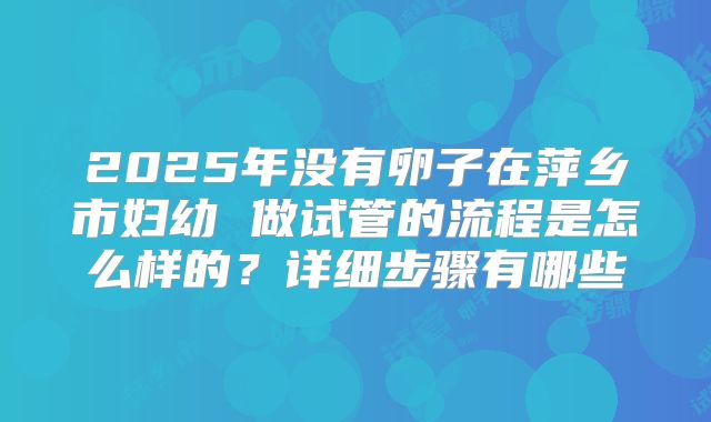 2025年没有卵子在萍乡市妇幼 做试管的流程是怎么样的？详细步骤有哪些