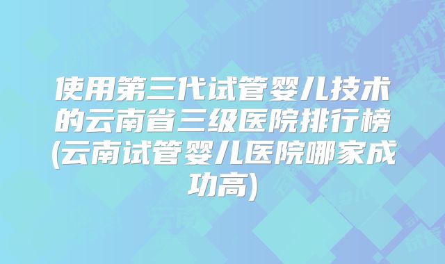 使用第三代试管婴儿技术的云南省三级医院排行榜(云南试管婴儿医院哪家成功高)
