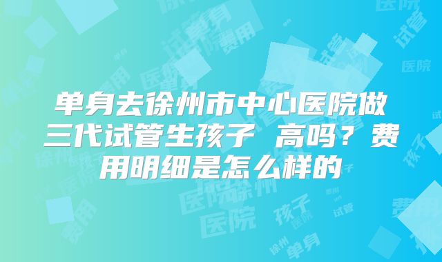 单身去徐州市中心医院做三代试管生孩子 高吗？费用明细是怎么样的