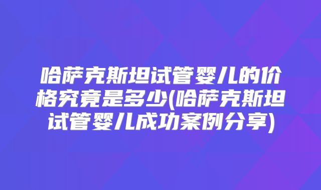 哈萨克斯坦试管婴儿的价格究竟是多少(哈萨克斯坦试管婴儿成功案例分享)