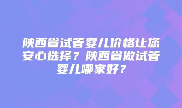 陕西省试管婴儿价格让您安心选择？陕西省做试管婴儿哪家好？