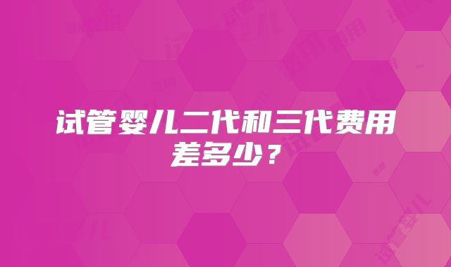 试管婴儿二代和三代费用差多少?