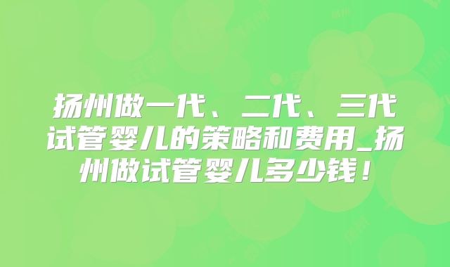 扬州做一代、二代、三代试管婴儿的策略和费用_扬州做试管婴儿多少钱!