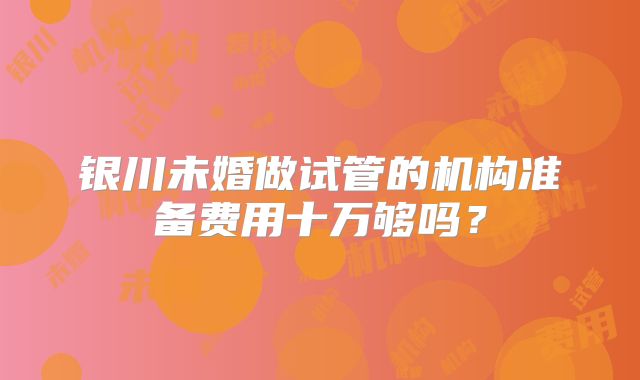 银川未婚做试管的机构准备费用十万够吗？