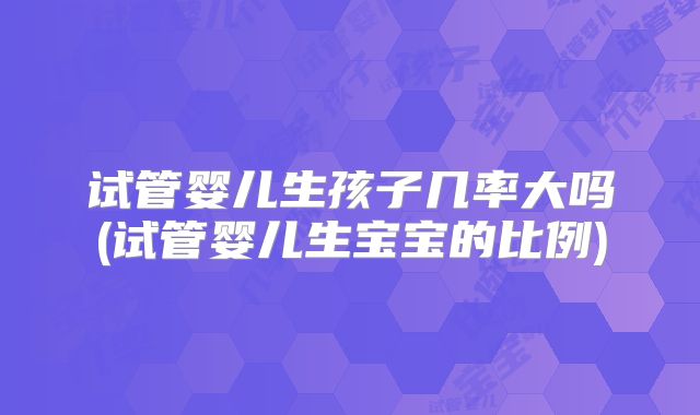 试管婴儿生孩子几率大吗(试管婴儿生宝宝的比例)