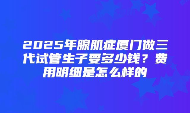 2025年腺肌症厦门做三代试管生子要多少钱？费用明细是怎么样的