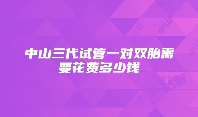中山三代试管一对双胎需要花费多少钱