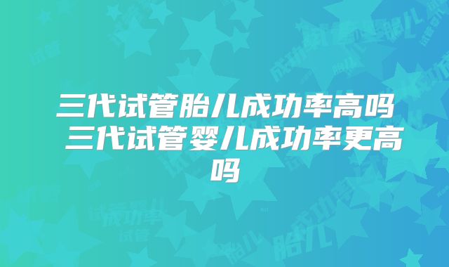 三代试管胎儿成功率高吗 三代试管婴儿成功率更高吗