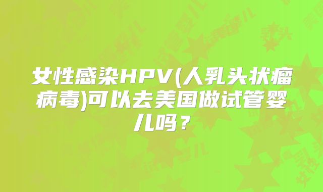 女性感染HPV(人乳头状瘤病毒)可以去美国做试管婴儿吗？