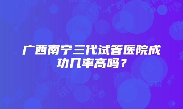 广西南宁三代试管医院成功几率高吗？