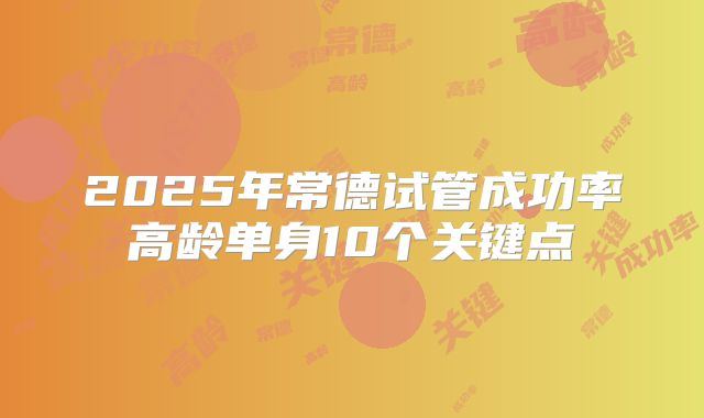 2025年常德试管成功率高龄单身10个关键点