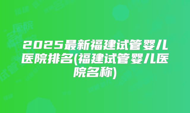 2025最新福建试管婴儿医院排名(福建试管婴儿医院名称)