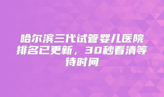 哈尔滨三代试管婴儿医院排名已更新，30秒看清等待时间