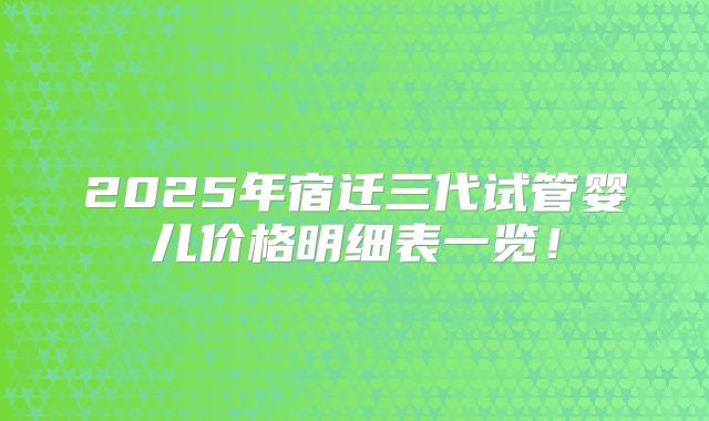 2025年宿迁三代试管婴儿价格明细表一览!