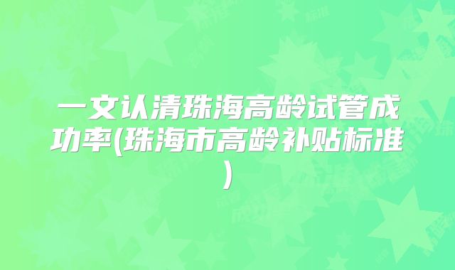 一文认清珠海高龄试管成功率(珠海市高龄补贴标准)