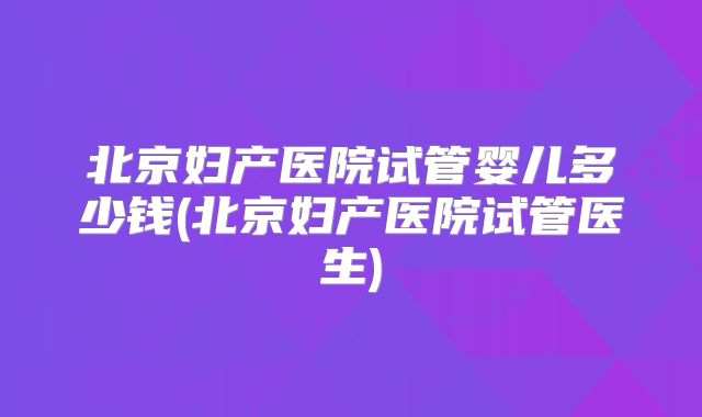 北京妇产医院试管婴儿多少钱(北京妇产医院试管医生)