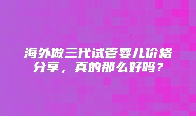 海外做三代试管婴儿价格分享,真的那么好吗?