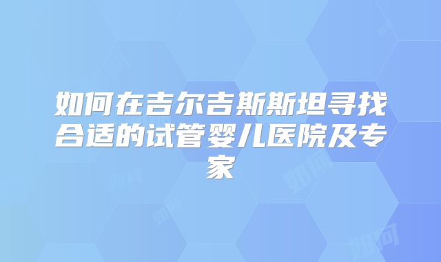 如何在吉尔吉斯斯坦寻找合适的试管婴儿医院及专家