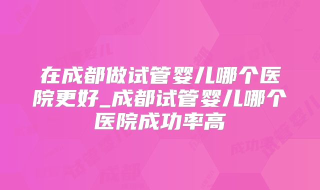 在成都做试管婴儿哪个医院更好_成都试管婴儿哪个医院成功率高