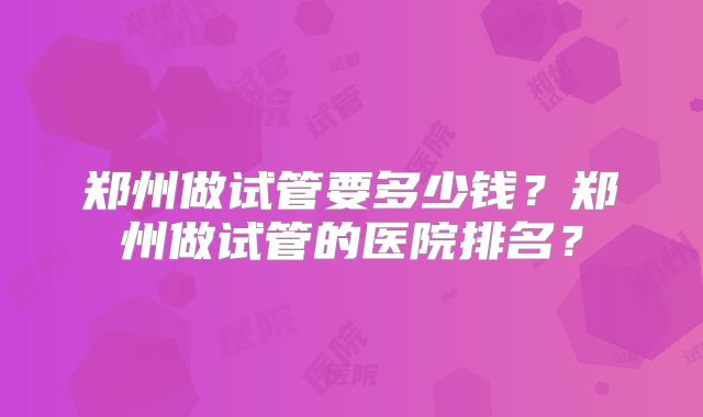 郑州做试管要多少钱?郑州做试管的医院排名?
