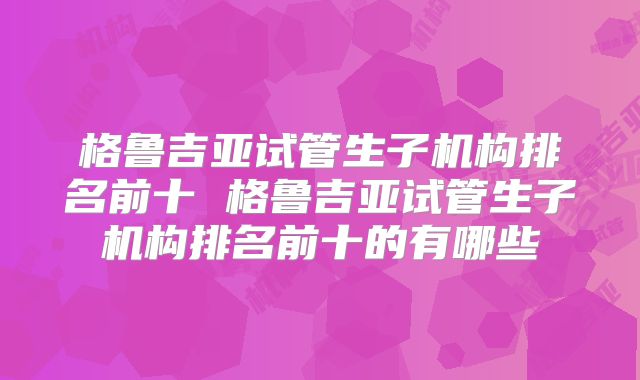 格鲁吉亚试管生子机构排名前十 格鲁吉亚试管生子机构排名前十的有哪些