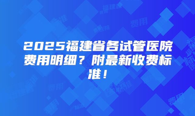 2025福建省各试管医院费用明细？附最新收费标准！