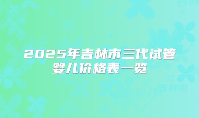 2025年吉林市三代试管婴儿价格表一览