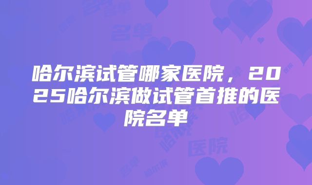哈尔滨试管哪家医院，2025哈尔滨做试管首推的医院名单