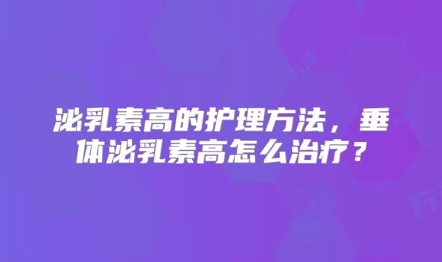泌乳素高的护理方法,垂体泌乳素高怎么治疗?