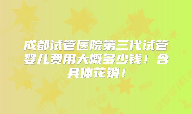 成都试管医院第三代试管婴儿费用大概多少钱！含具体花销！