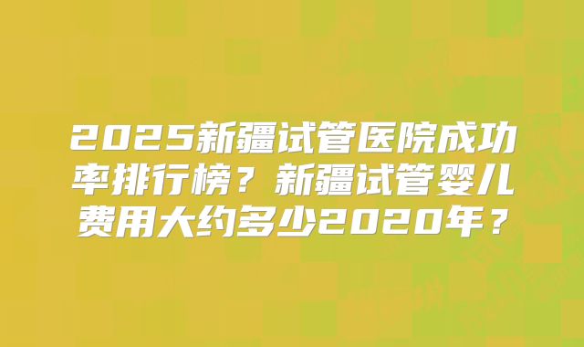 2025新疆试管医院成功率排行榜？新疆试管婴儿费用大约多少2020年？