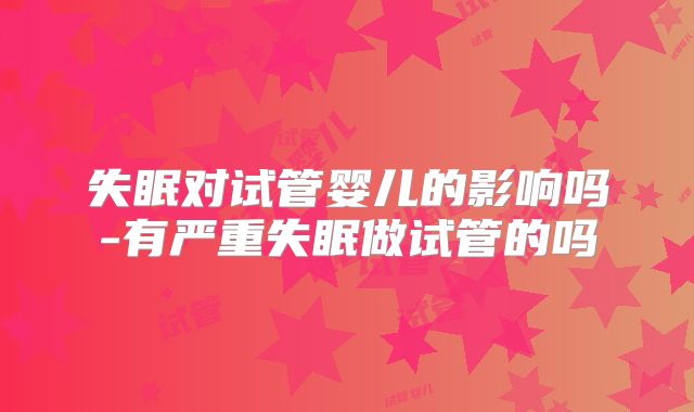 失眠对试管婴儿的影响吗-有严重失眠做试管的吗