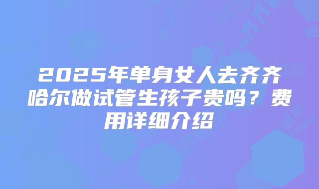 2025年单身女人去齐齐哈尔做试管生孩子贵吗？费用详细介绍