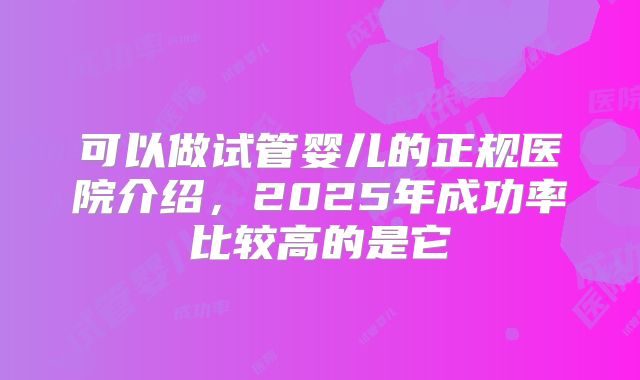 可以做试管婴儿的正规医院介绍，2025年成功率比较高的是它
