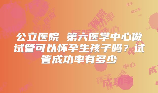 公立医院 第六医学中心做试管可以怀孕生孩子吗？试管成功率有多少