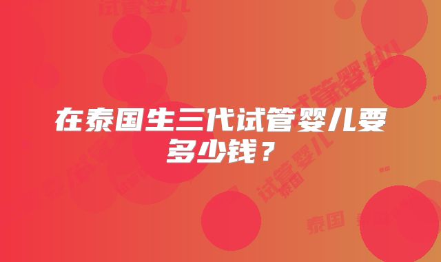 在泰国生三代试管婴儿要多少钱？
