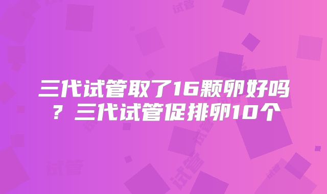 三代试管取了16颗卵好吗？三代试管促排卵10个