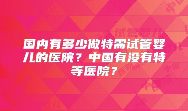 国内有多少做特需试管婴儿的医院？中国有没有特等医院？
