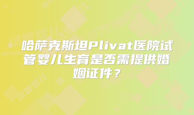 哈萨克斯坦Plivat医院试管婴儿生育是否需提供婚姻证件？
