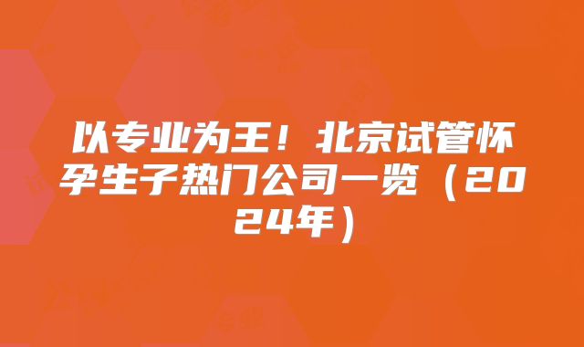 以专业为王！北京试管怀孕生子热门公司一览（2024年）