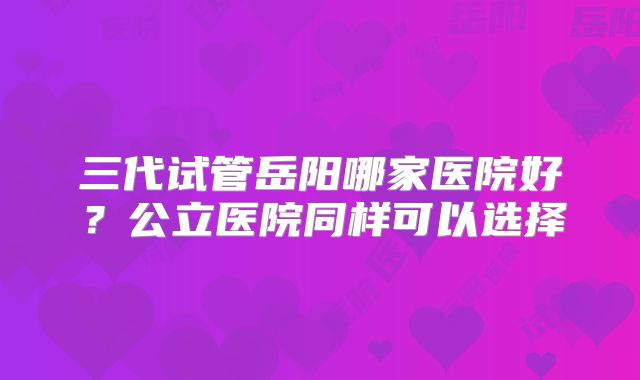 三代试管岳阳哪家医院好？公立医院同样可以选择
