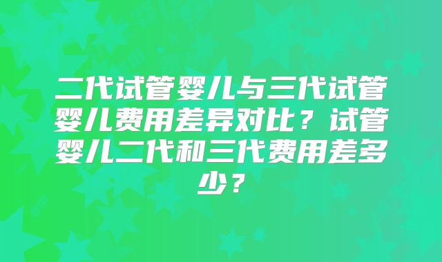 二代试管婴儿与三代试管婴儿费用差异对比？试管婴儿二代和三代费用差多少？